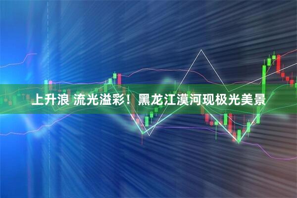 上升浪 流光溢彩！黑龙江漠河现极光美景