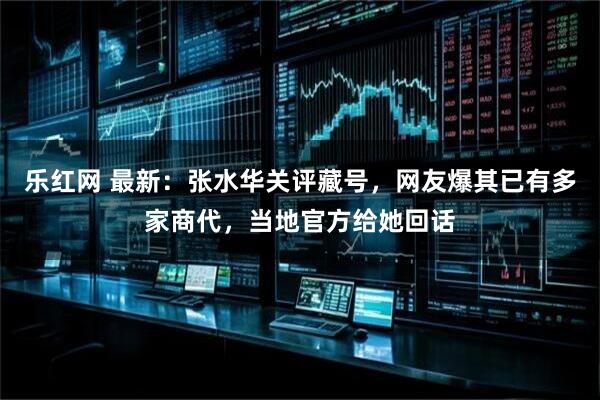 乐红网 最新：张水华关评藏号，网友爆其已有多家商代，当地官方给她回话